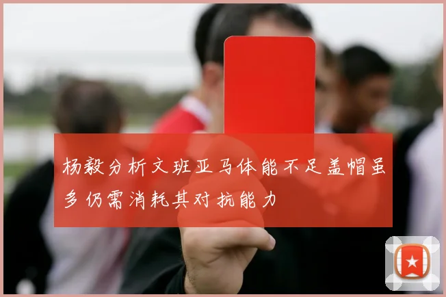 杨毅分析文班亚马体能不足盖帽虽多仍需消耗其对抗能力