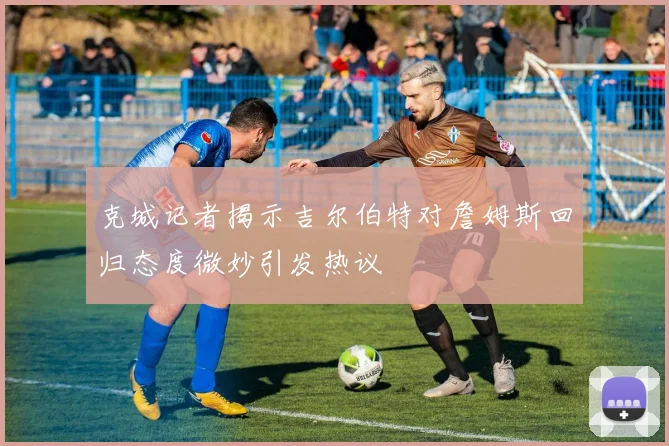 克城记者揭示吉尔伯特对詹姆斯回归态度微妙引发热议