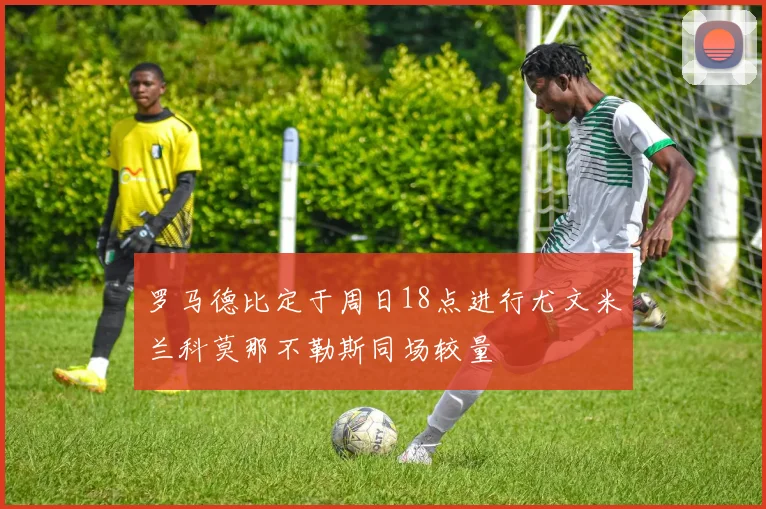 罗马德比定于周日18点进行尤文米兰科莫那不勒斯同场较量
