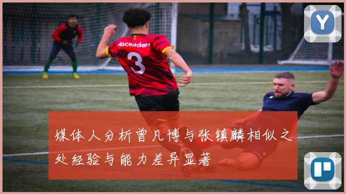 媒体人分析曾凡博与张镇麟相似之处经验与能力差异显著