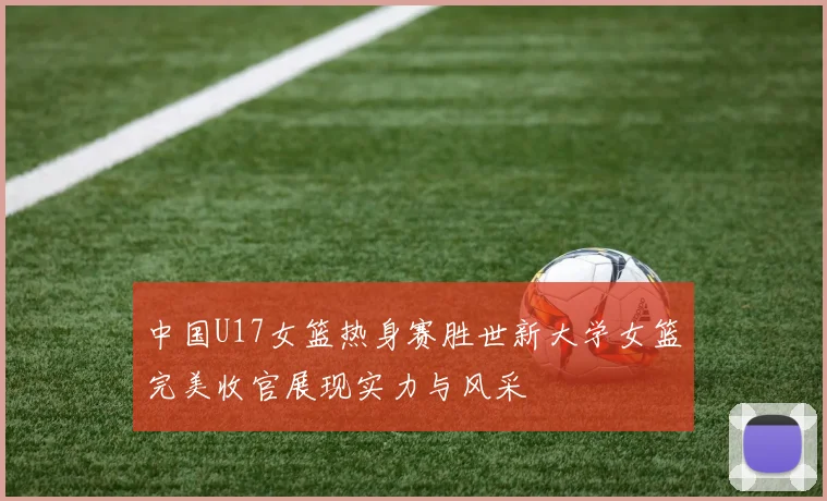 中国U17女篮热身赛胜世新大学女篮完美收官展现实力与风采