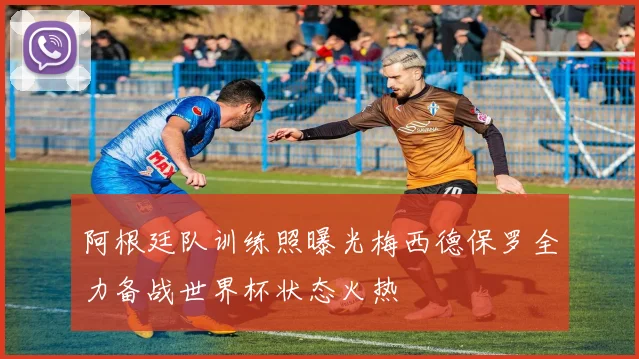 阿根廷队训练照曝光梅西德保罗全力备战世界杯状态火热
