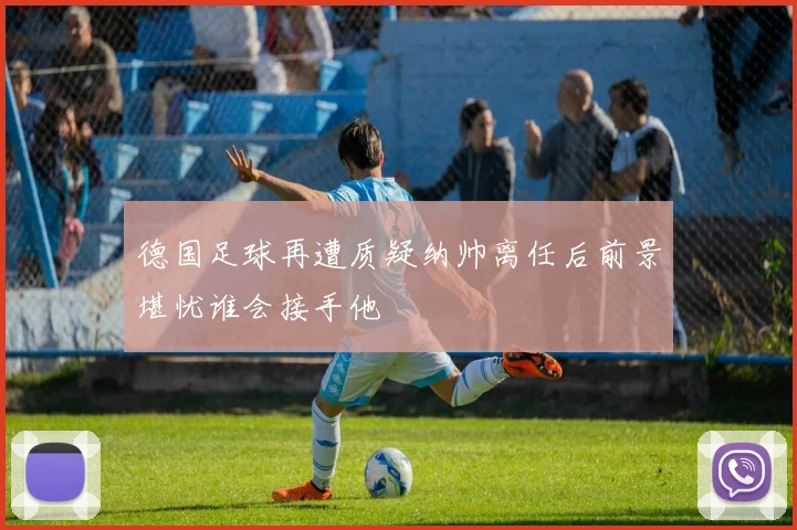 德国足球再遭质疑纳帅离任后前景堪忧谁会接手他