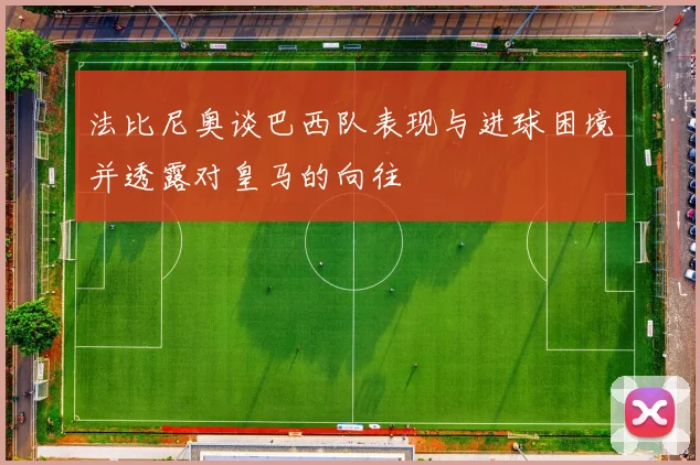 法比尼奥谈巴西队表现与进球困境并透露对皇马的向往