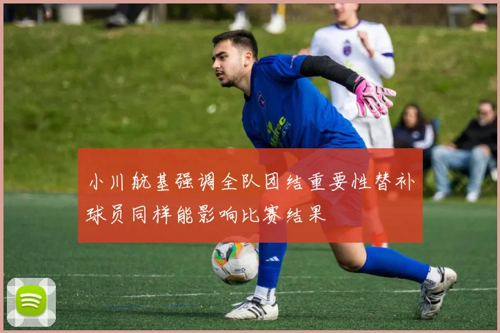 小川航基强调全队团结重要性替补球员同样能影响比赛结果