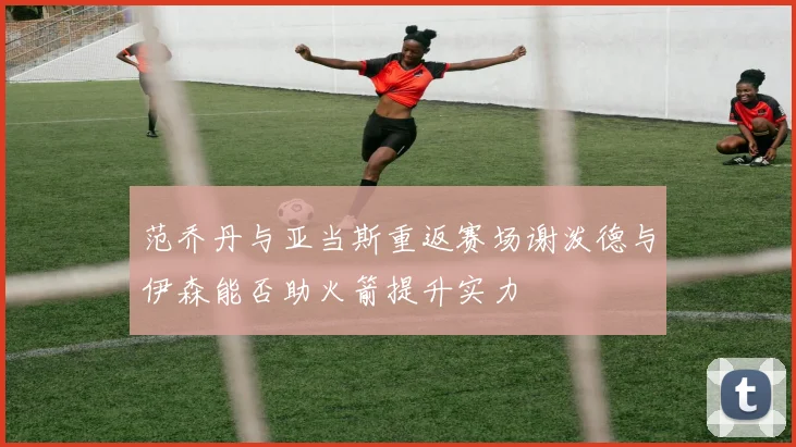范乔丹与亚当斯重返赛场谢泼德与伊森能否助火箭提升实力