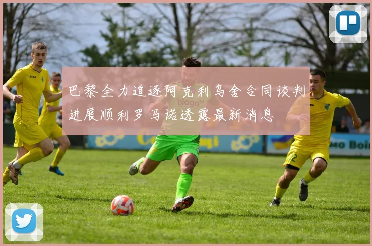 巴黎全力追逐阿克利乌舍合同谈判进展顺利罗马诺透露最新消息