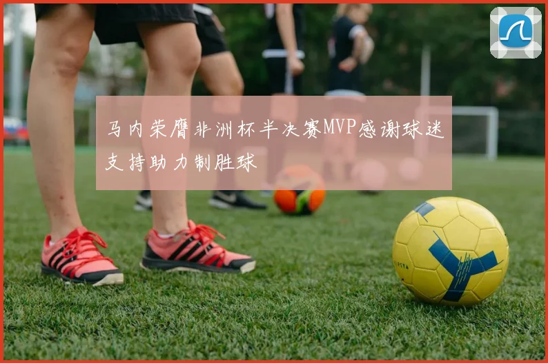 马内荣膺非洲杯半决赛MVP感谢球迷支持助力制胜球