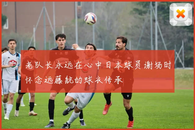 老队长永远在心中日本球员谢场时怀念远藤航的球衣传承