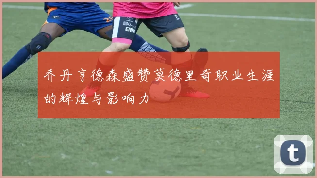 乔丹亨德森盛赞莫德里奇职业生涯的辉煌与影响力