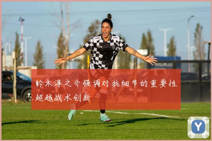 铃木淳之介强调对抗细节的重要性超越战术创新