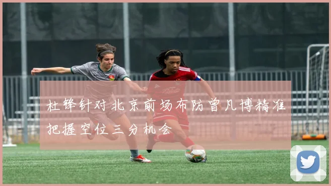 杜锋针对北京前场布防曾凡博精准把握空位三分机会