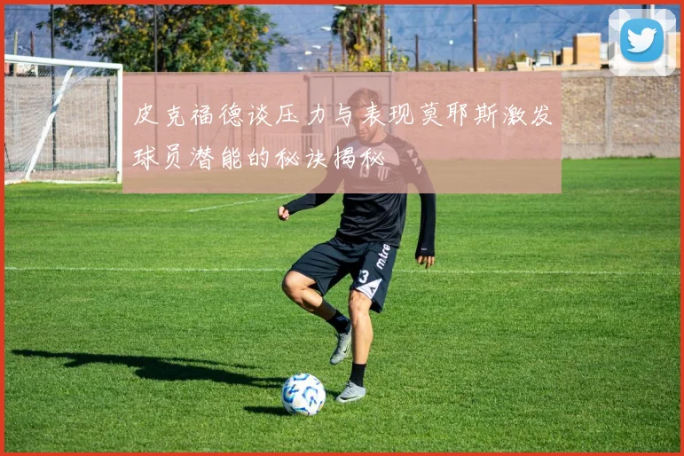 皮克福德谈压力与表现莫耶斯激发球员潜能的秘诀揭秘