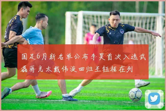 国足6月新名单公布李昊首次入选武磊蒋光太戴伟浚回归王钰栋在列