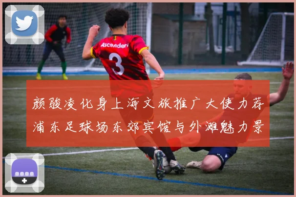 颜骏凌化身上海文旅推广大使力荐浦东足球场东郊宾馆与外滩魅力景点