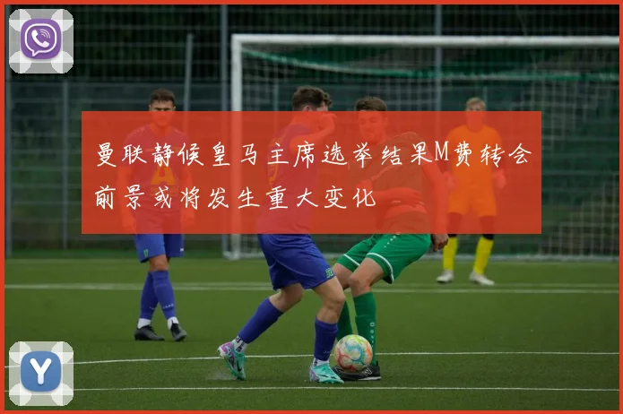 曼联静候皇马主席选举结果M费转会前景或将发生重大变化