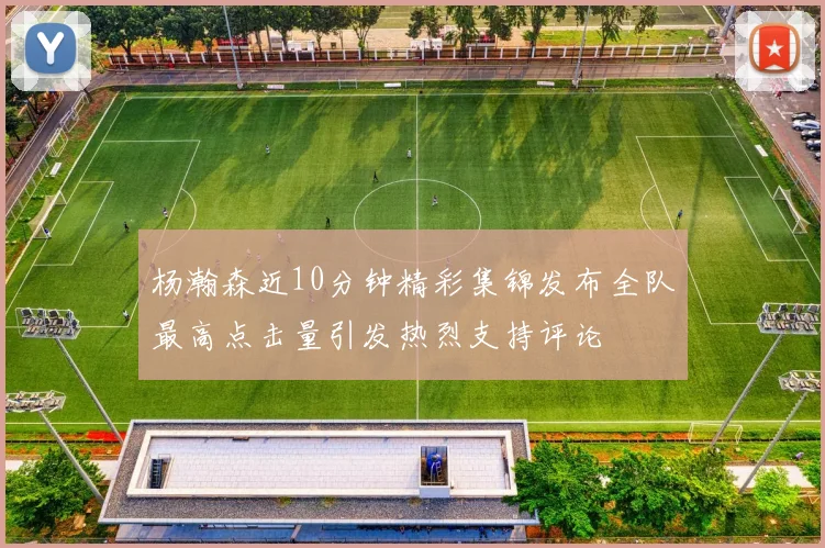 杨瀚森近10分钟精彩集锦发布全队最高点击量引发热烈支持评论