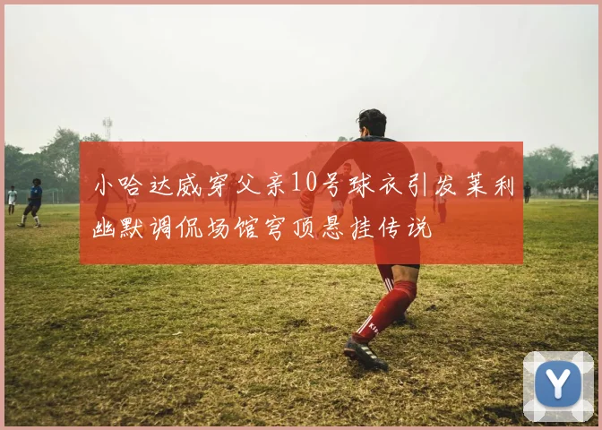 小哈达威穿父亲10号球衣引发莱利幽默调侃场馆穹顶悬挂传说